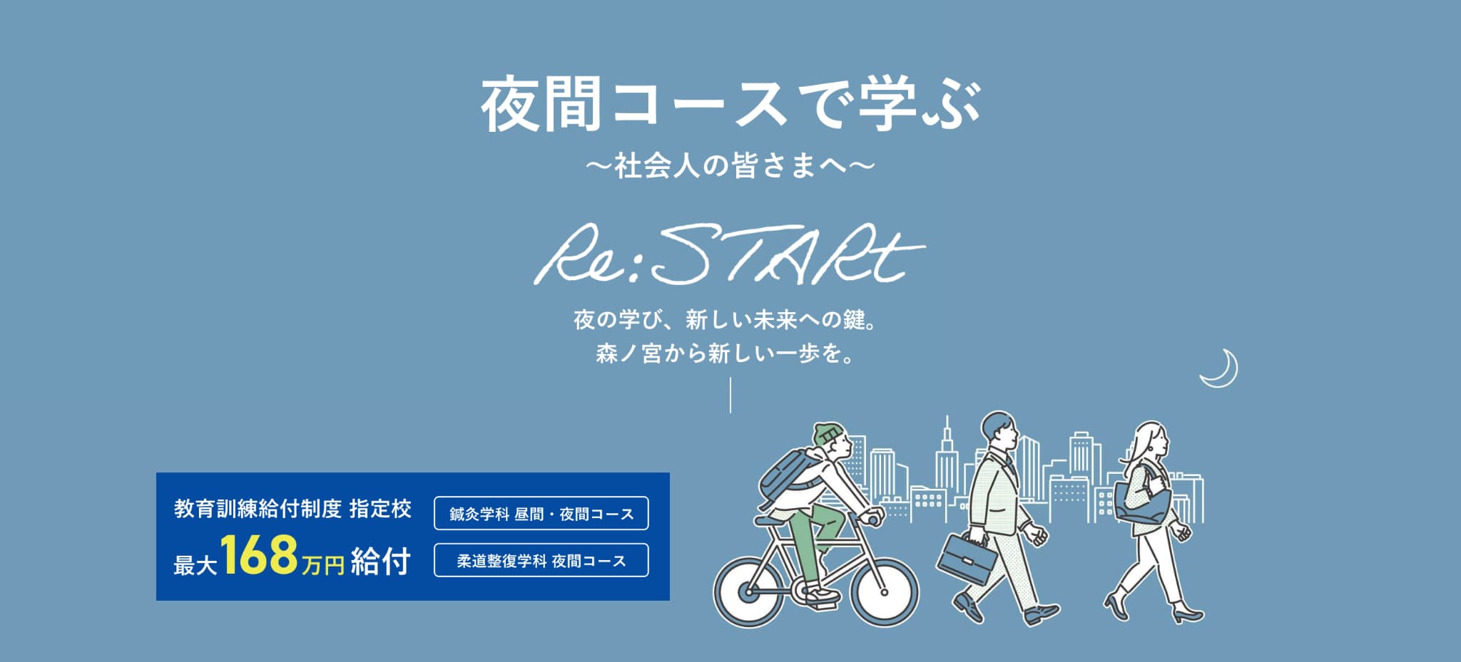 夜間コースで学ぶ社会人の皆さまへ。Re:START。夜の学び、新しい未来への鍵。森ノ宮から新しい一歩を。教育訓練給付制度指定校 最大168万円給付。鍼灸学科 昼間・夜間コース。柔道整復学科 夜間コース。